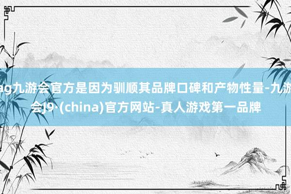 ag九游会官方是因为驯顺其品牌口碑和产物性量-九游会J9·(china)官方网站-真人游戏第一品牌