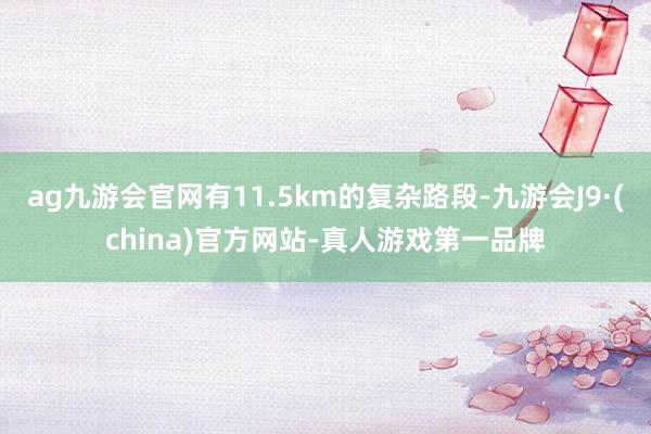 ag九游会官网有11.5km的复杂路段-九游会J9·(china)官方网站-真人游戏第一品牌