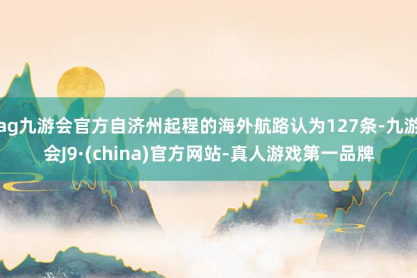 ag九游会官方自济州起程的海外航路认为127条-九游会J9·(china)官方网站-真人游戏第一品牌