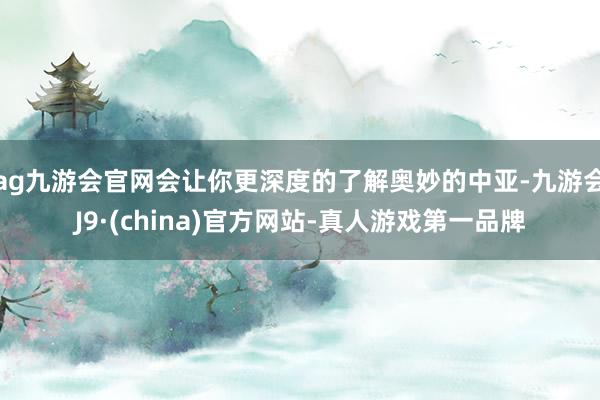 ag九游会官网会让你更深度的了解奥妙的中亚-九游会J9·(china)官方网站-真人游戏第一品牌