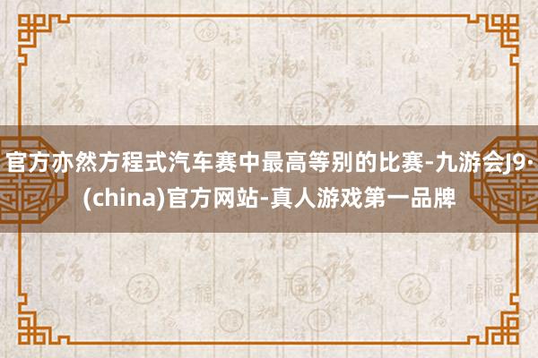 官方亦然方程式汽车赛中最高等别的比赛-九游会J9·(china)官方网站-真人游戏第一品牌