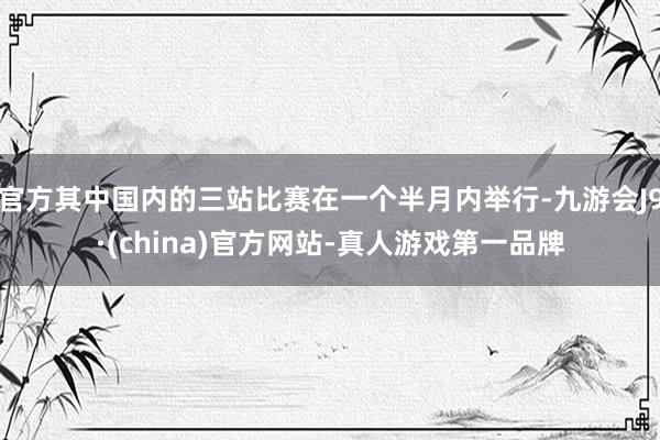 官方其中国内的三站比赛在一个半月内举行-九游会J9·(china)官方网站-真人游戏第一品牌