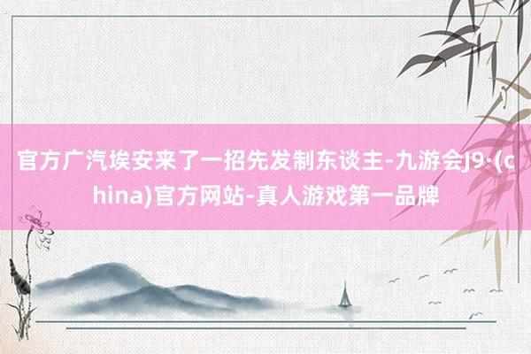 官方广汽埃安来了一招先发制东谈主-九游会J9·(china)官方网站-真人游戏第一品牌