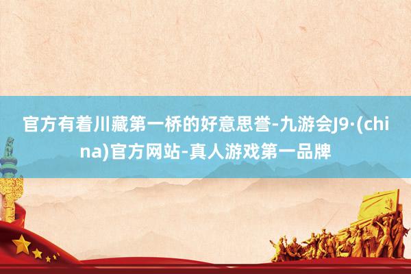 官方有着川藏第一桥的好意思誉-九游会J9·(china)官方网站-真人游戏第一品牌