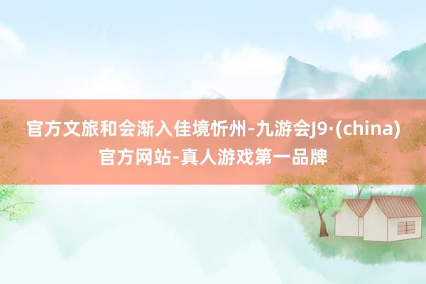 官方文旅和会渐入佳境忻州-九游会J9·(china)官方网站-真人游戏第一品牌