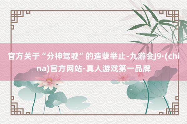 官方关于“分神驾驶”的造孽举止-九游会J9·(china)官方网站-真人游戏第一品牌