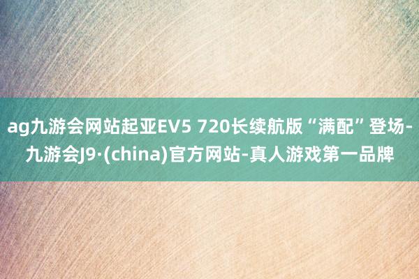 ag九游会网站起亚EV5 720长续航版“满配”登场-九游会J9·(china)官方网站-真人游戏第一品牌