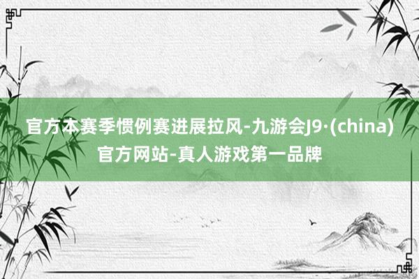 官方本赛季惯例赛进展拉风-九游会J9·(china)官方网站-真人游戏第一品牌