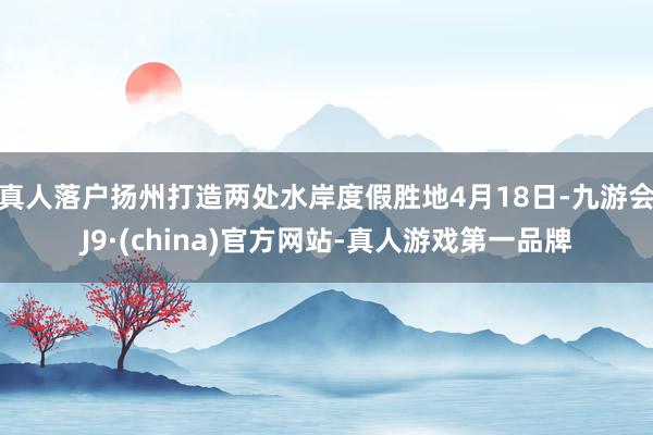 真人落户扬州打造两处水岸度假胜地4月18日-九游会J9·(china)官方网站-真人游戏第一品牌