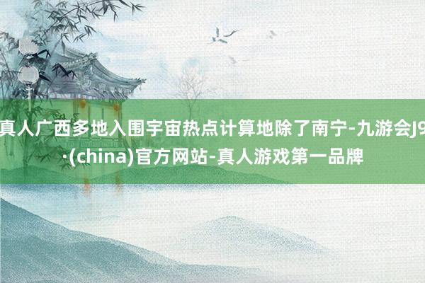 真人广西多地入围宇宙热点计算地除了南宁-九游会J9·(china)官方网站-真人游戏第一品牌