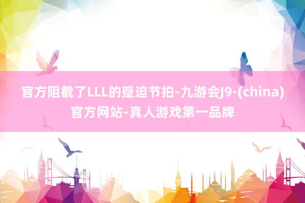 官方阻截了LLL的蹙迫节拍-九游会J9·(china)官方网站-真人游戏第一品牌