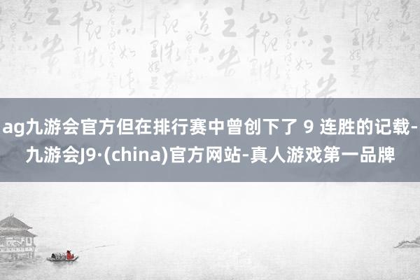 ag九游会官方但在排行赛中曾创下了 9 连胜的记载-九游会J9·(china)官方网站-真人游戏第一品牌