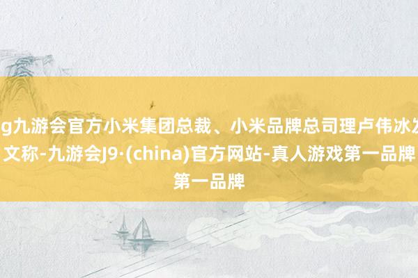 ag九游会官方小米集团总裁、小米品牌总司理卢伟冰发文称-九游会J9·(china)官方网站-真人游戏第一品牌