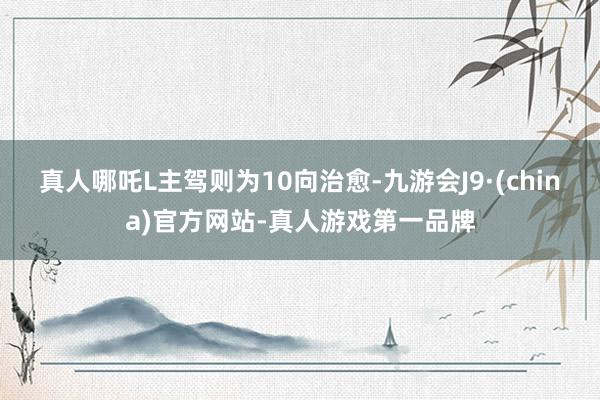 真人哪吒L主驾则为10向治愈-九游会J9·(china)官方网站-真人游戏第一品牌