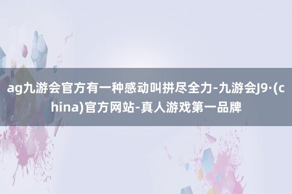 ag九游会官方有一种感动叫拼尽全力-九游会J9·(china)官方网站-真人游戏第一品牌
