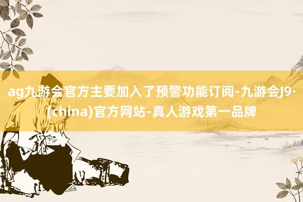 ag九游会官方主要加入了预警功能订阅-九游会J9·(china)官方网站-真人游戏第一品牌