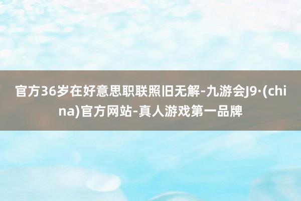 官方36岁在好意思职联照旧无解-九游会J9·(china)官方网站-真人游戏第一品牌