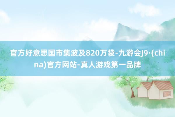 官方好意思国市集波及820万袋-九游会J9·(china)官方网站-真人游戏第一品牌