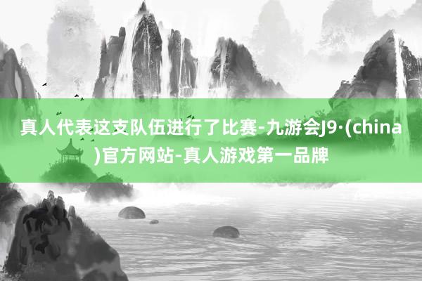 真人代表这支队伍进行了比赛-九游会J9·(china)官方网站-真人游戏第一品牌