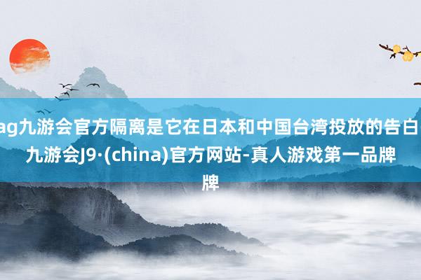 ag九游会官方隔离是它在日本和中国台湾投放的告白-九游会J9·(china)官方网站-真人游戏第一品牌