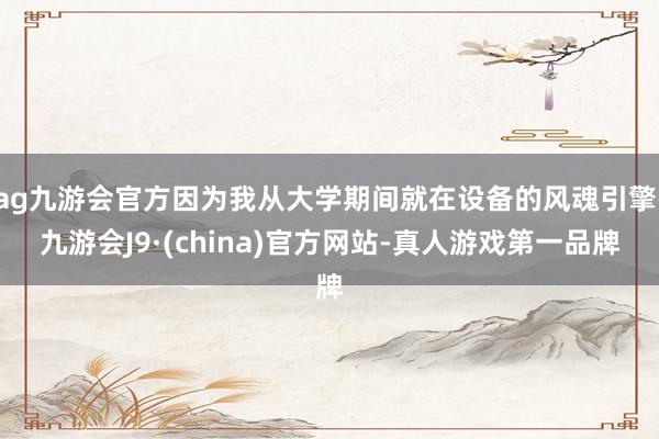 ag九游会官方因为我从大学期间就在设备的风魂引擎-九游会J9·(china)官方网站-真人游戏第一品牌