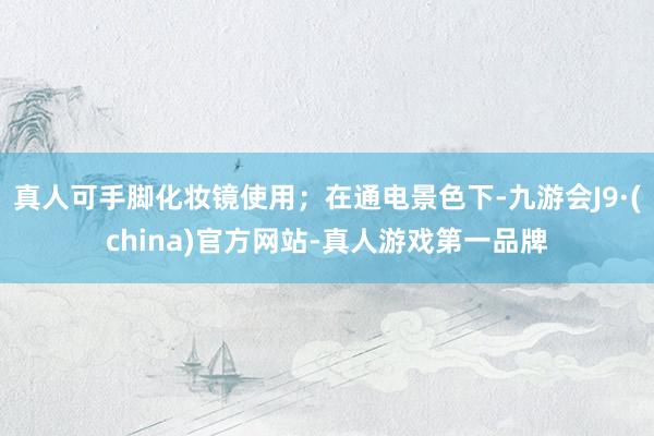 真人可手脚化妆镜使用；在通电景色下-九游会J9·(china)官方网站-真人游戏第一品牌