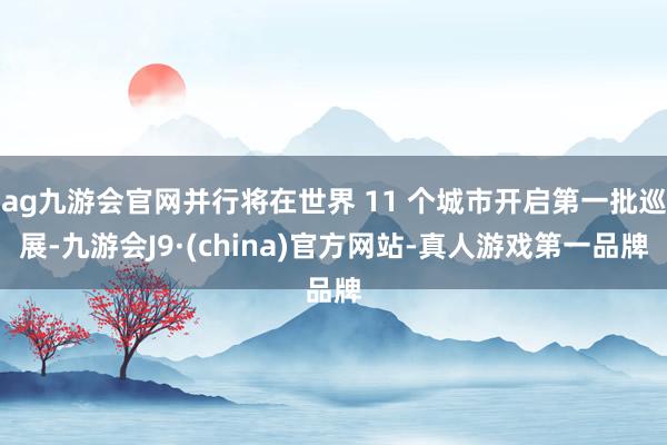 ag九游会官网并行将在世界 11 个城市开启第一批巡展-九游会J9·(china)官方网站-真人游戏第一品牌