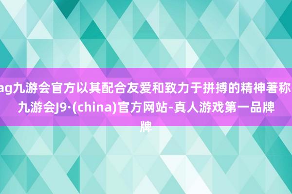 ag九游会官方以其配合友爱和致力于拼搏的精神著称-九游会J9·(china)官方网站-真人游戏第一品牌