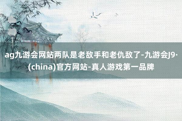 ag九游会网站两队是老敌手和老仇敌了-九游会J9·(china)官方网站-真人游戏第一品牌