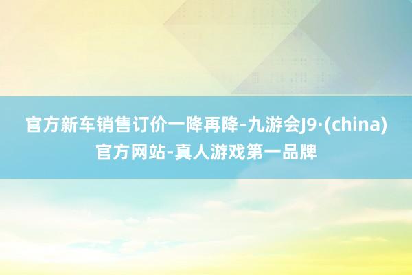 官方新车销售订价一降再降-九游会J9·(china)官方网站-真人游戏第一品牌