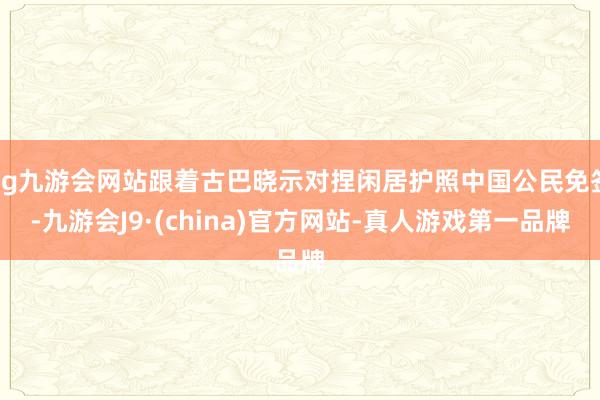 ag九游会网站跟着古巴晓示对捏闲居护照中国公民免签-九游会J9·(china)官方网站-真人游戏第一品牌