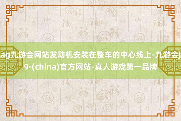 ag九游会网站发动机安装在整车的中心线上-九游会J9·(china)官方网站-真人游戏第一品牌