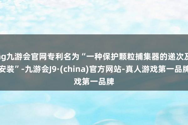 ag九游会官网专利名为“一种保护颗粒捕集器的递次及安装”-九游会J9·(china)官方网站-真人游戏第一品牌