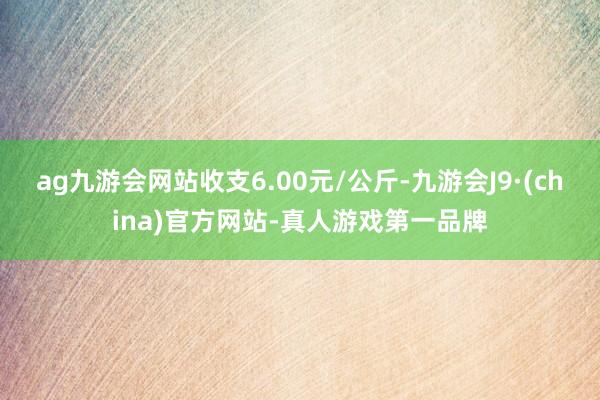 ag九游会网站收支6.00元/公斤-九游会J9·(china)官方网站-真人游戏第一品牌