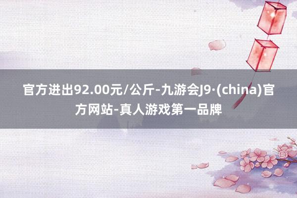 官方进出92.00元/公斤-九游会J9·(china)官方网站-真人游戏第一品牌