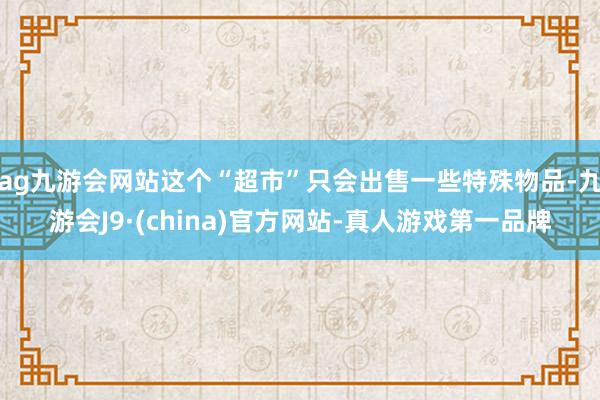 ag九游会网站这个“超市”只会出售一些特殊物品-九游会J9·(china)官方网站-真人游戏第一品牌