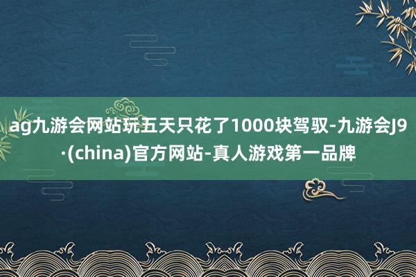 ag九游会网站玩五天只花了1000块驾驭-九游会J9·(china)官方网站-真人游戏第一品牌