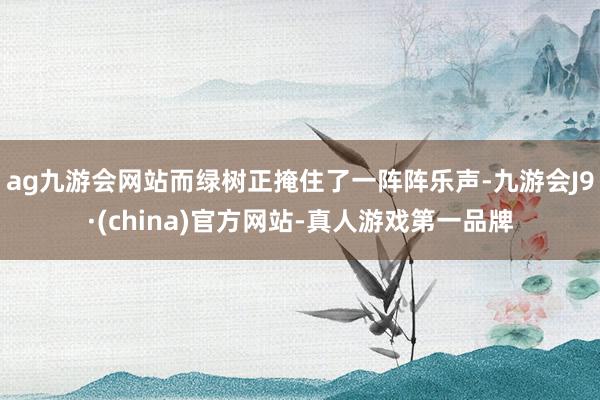 ag九游会网站而绿树正掩住了一阵阵乐声-九游会J9·(china)官方网站-真人游戏第一品牌