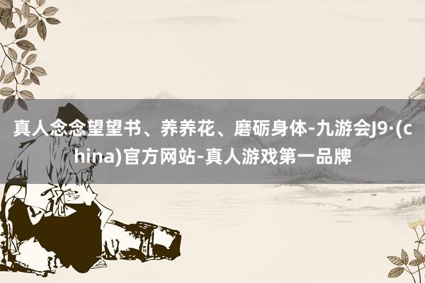真人念念望望书、养养花、磨砺身体-九游会J9·(china)官方网站-真人游戏第一品牌