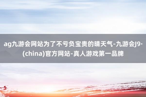 ag九游会网站为了不亏负宝贵的晴天气-九游会J9·(china)官方网站-真人游戏第一品牌