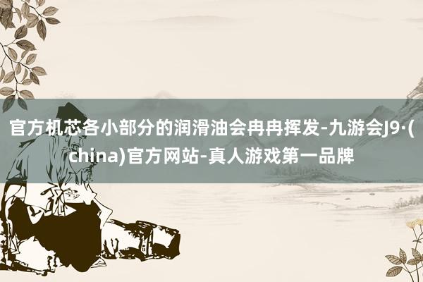 官方机芯各小部分的润滑油会冉冉挥发-九游会J9·(china)官方网站-真人游戏第一品牌