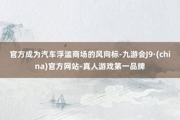 官方成为汽车浮滥商场的风向标-九游会J9·(china)官方网站-真人游戏第一品牌