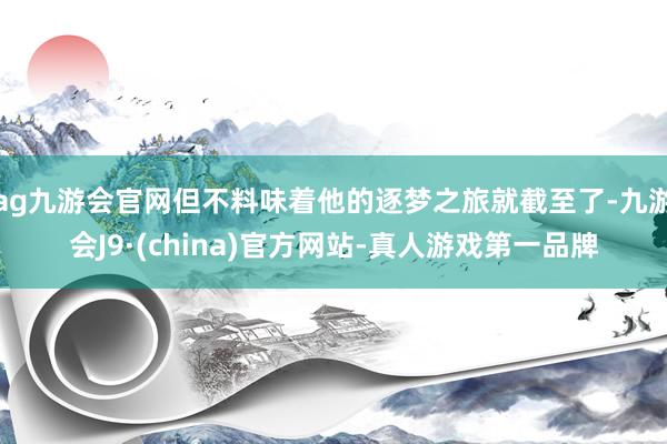 ag九游会官网但不料味着他的逐梦之旅就截至了-九游会J9·(china)官方网站-真人游戏第一品牌