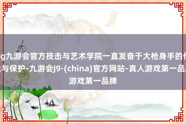 ag九游会官方技击与艺术学院一直发奋于大枪身手的传承与保护-九游会J9·(china)官方网站-真人游戏第一品牌