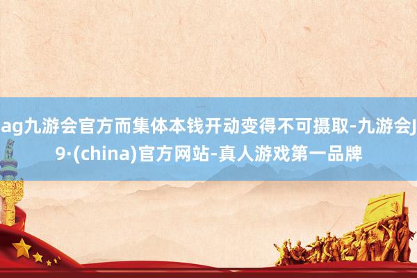 ag九游会官方而集体本钱开动变得不可摄取-九游会J9·(china)官方网站-真人游戏第一品牌