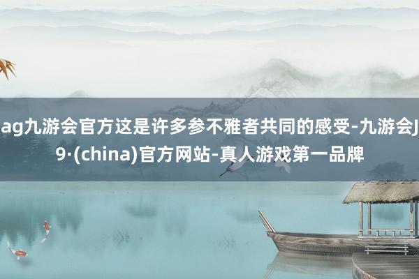 ag九游会官方这是许多参不雅者共同的感受-九游会J9·(china)官方网站-真人游戏第一品牌