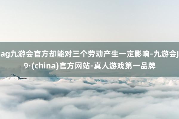ag九游会官方却能对三个劳动产生一定影响-九游会J9·(china)官方网站-真人游戏第一品牌