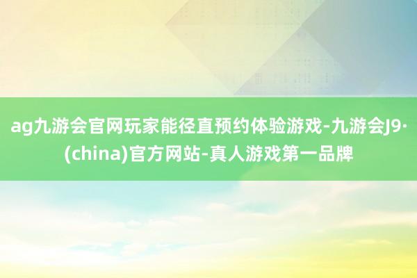 ag九游会官网玩家能径直预约体验游戏-九游会J9·(china)官方网站-真人游戏第一品牌