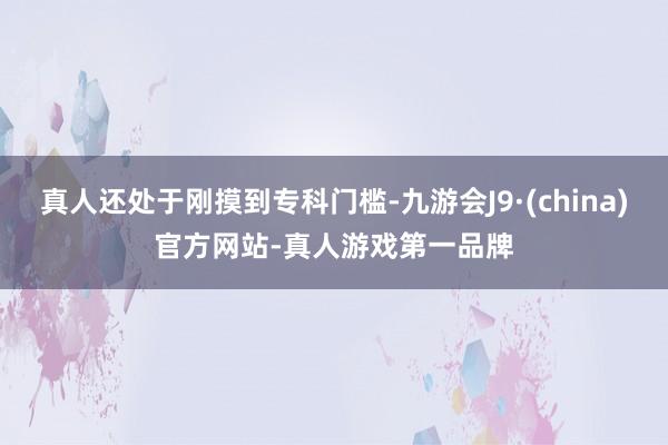 真人还处于刚摸到专科门槛-九游会J9·(china)官方网站-真人游戏第一品牌