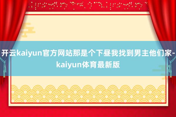 开云kaiyun官方网站那是个下昼我找到男主他们家-kaiyun体育最新版